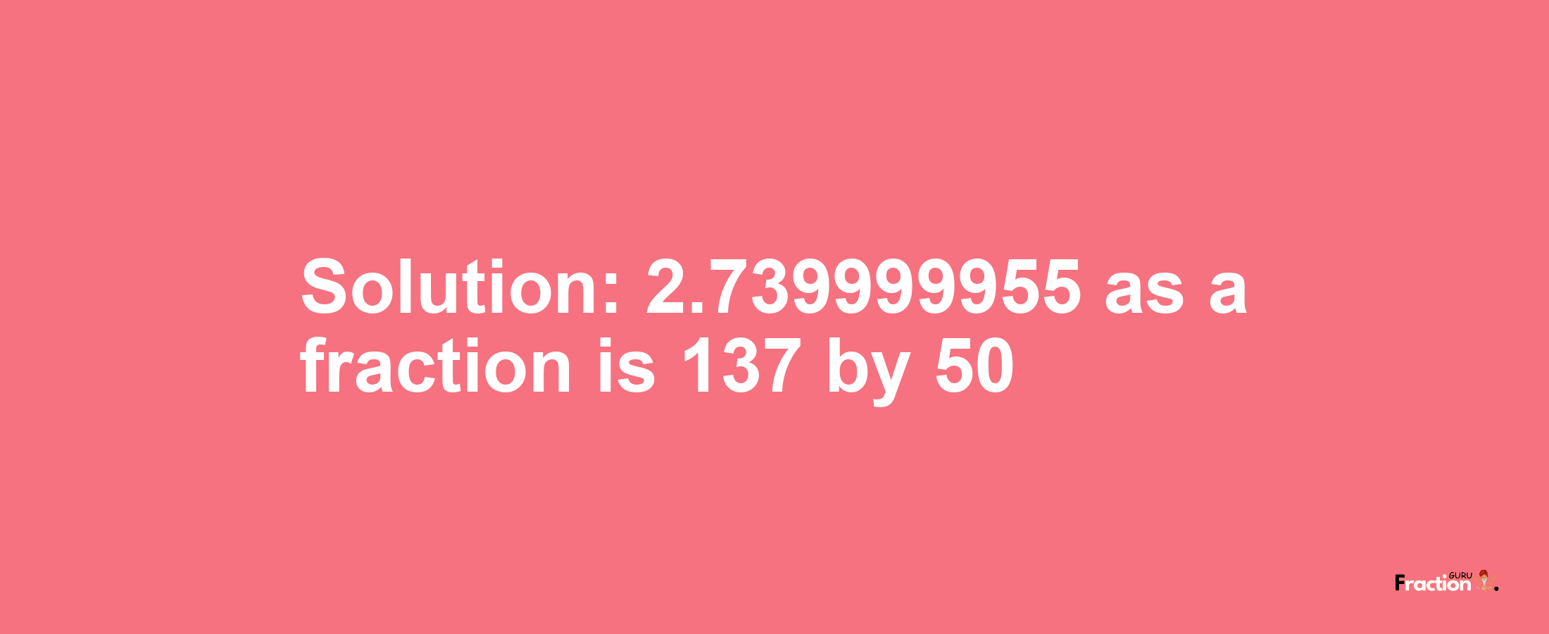 Solution:2.739999955 as a fraction is 137/50
